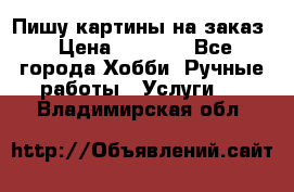 Пишу картины на заказ › Цена ­ 6 000 - Все города Хобби. Ручные работы » Услуги   . Владимирская обл.